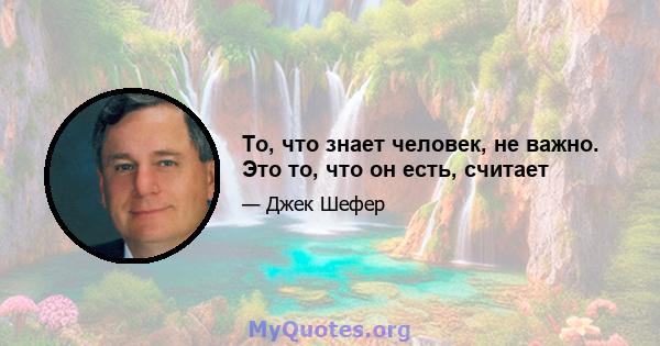 То, что знает человек, не важно. Это то, что он есть, считает