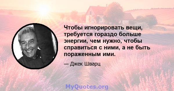 Чтобы игнорировать вещи, требуется гораздо больше энергии, чем нужно, чтобы справиться с ними, а не быть пораженным ими.