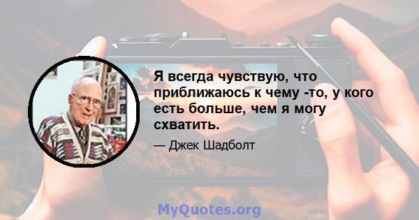 Я всегда чувствую, что приближаюсь к чему -то, у кого есть больше, чем я могу схватить.