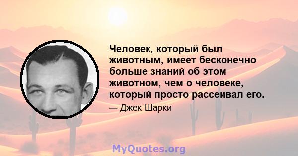 Человек, который был животным, имеет бесконечно больше знаний об этом животном, чем о человеке, который просто рассеивал его.