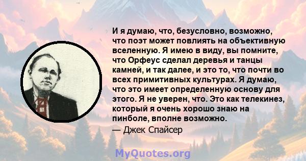 И я думаю, что, безусловно, возможно, что поэт может повлиять на объективную вселенную. Я имею в виду, вы помните, что Орфеус сделал деревья и танцы камней, и так далее, и это то, что почти во всех примитивных