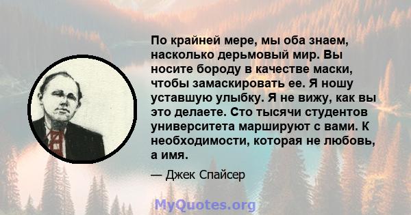 По крайней мере, мы оба знаем, насколько дерьмовый мир. Вы носите бороду в качестве маски, чтобы замаскировать ее. Я ношу уставшую улыбку. Я не вижу, как вы это делаете. Сто тысячи студентов университета маршируют с