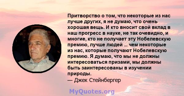 Притворство о том, что некоторые из нас лучше других, я не думаю, что очень хорошая вещь. И кто вносит свой вклад в наш прогресс в науке, не так очевидно, и многие, кто не получает эту Нобелевскую премию, лучше людей