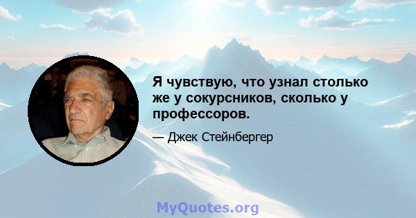 Я чувствую, что узнал столько же у сокурсников, сколько у профессоров.