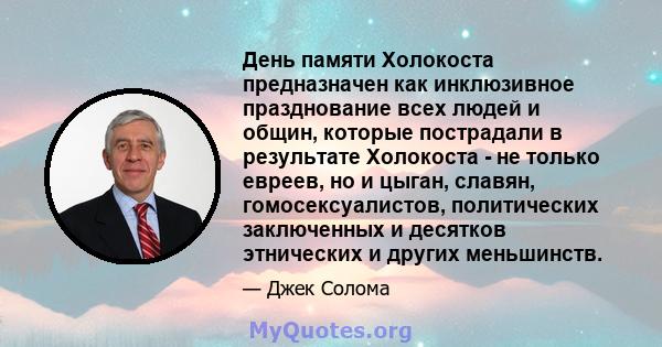 День памяти Холокоста предназначен как инклюзивное празднование всех людей и общин, которые пострадали в результате Холокоста - не только евреев, но и цыган, славян, гомосексуалистов, политических заключенных и десятков 