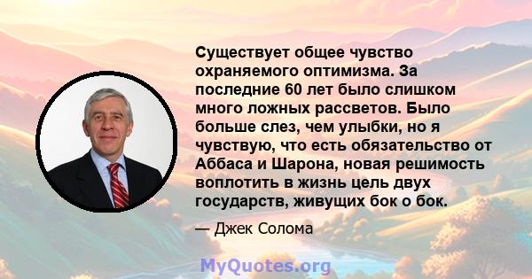 Существует общее чувство охраняемого оптимизма. За последние 60 лет было слишком много ложных рассветов. Было больше слез, чем улыбки, но я чувствую, что есть обязательство от Аббаса и Шарона, новая решимость воплотить