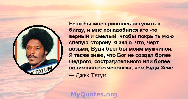 Если бы мне пришлось вступить в битву, и мне понадобился кто -то верный и смелый, чтобы покрыть мою слепую сторону, я знаю, что, черт возьми, Вуди был бы моим мужчиной. Я также знаю, что Бог не создал более щедрого,