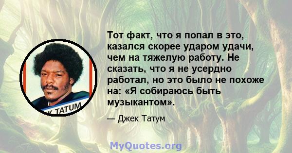 Тот факт, что я попал в это, казался скорее ударом удачи, чем на тяжелую работу. Не сказать, что я не усердно работал, но это было не похоже на: «Я собираюсь быть музыкантом».