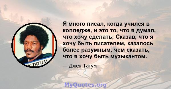 Я много писал, когда учился в колледже, и это то, что я думал, что хочу сделать; Сказав, что я хочу быть писателем, казалось более разумным, чем сказать, что я хочу быть музыкантом.