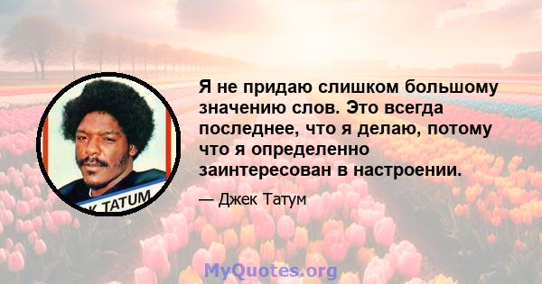 Я не придаю слишком большому значению слов. Это всегда последнее, что я делаю, потому что я определенно заинтересован в настроении.