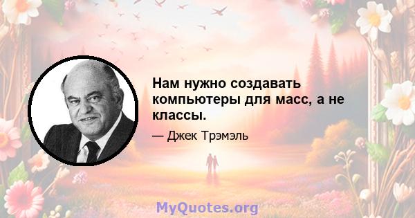 Нам нужно создавать компьютеры для масс, а не классы.