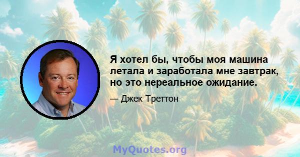 Я хотел бы, чтобы моя машина летала и заработала мне завтрак, но это нереальное ожидание.