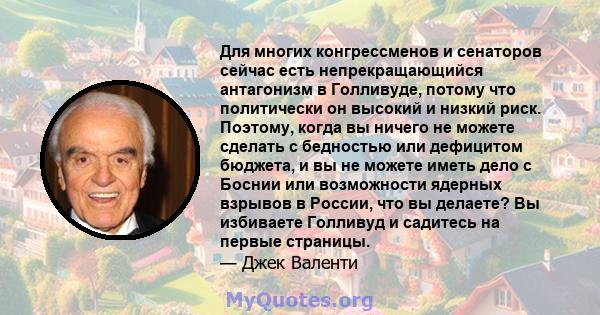 Для многих конгрессменов и сенаторов сейчас есть непрекращающийся антагонизм в Голливуде, потому что политически он высокий и низкий риск. Поэтому, когда вы ничего не можете сделать с бедностью или дефицитом бюджета, и