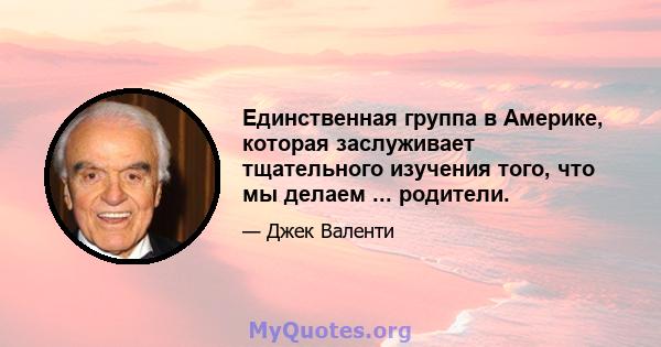 Единственная группа в Америке, которая заслуживает тщательного изучения того, что мы делаем ... родители.