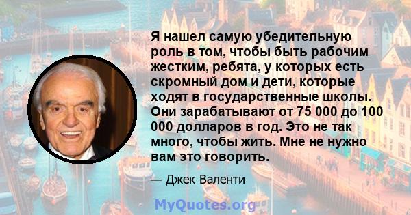 Я нашел самую убедительную роль в том, чтобы быть рабочим жестким, ребята, у которых есть скромный дом и дети, которые ходят в государственные школы. Они зарабатывают от 75 000 до 100 000 долларов в год. Это не так