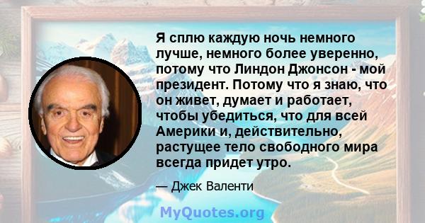 Я сплю каждую ночь немного лучше, немного более уверенно, потому что Линдон Джонсон - мой президент. Потому что я знаю, что он живет, думает и работает, чтобы убедиться, что для всей Америки и, действительно, растущее