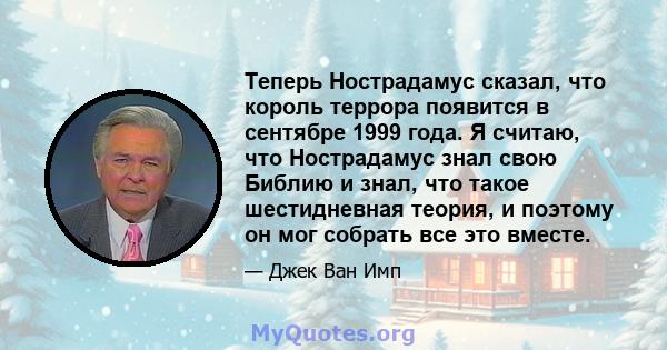 Теперь Нострадамус сказал, что король террора появится в сентябре 1999 года. Я считаю, что Нострадамус знал свою Библию и знал, что такое шестидневная теория, и поэтому он мог собрать все это вместе.