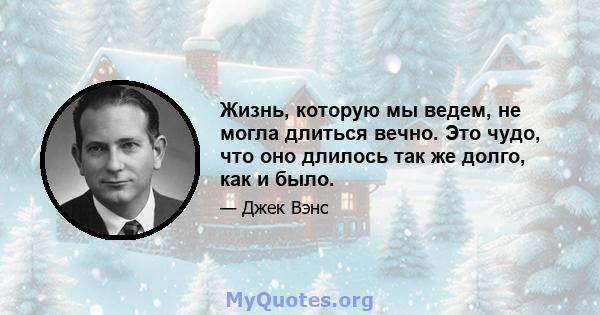 Жизнь, которую мы ведем, не могла длиться вечно. Это чудо, что оно длилось так же долго, как и было.