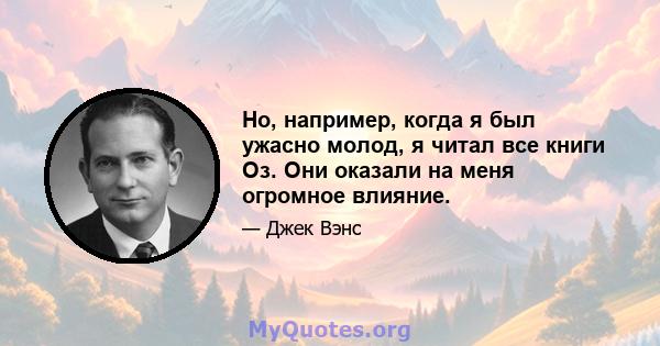 Но, например, когда я был ужасно молод, я читал все книги Оз. Они оказали на меня огромное влияние.