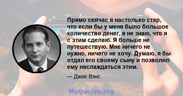 Прямо сейчас я настолько стар, что если бы у меня было большое количество денег, я не знаю, что я с этим сделаю. Я больше не путешествую. Мне ничего не нужно, ничего не хочу. Думаю, я бы отдал его своему сыну и позволил 