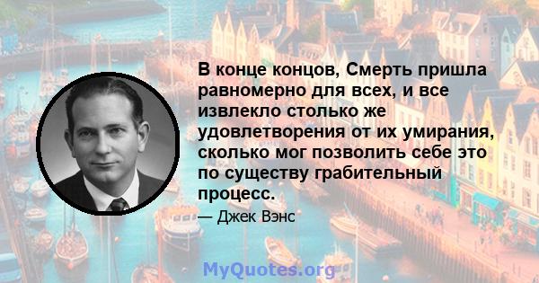 В конце концов, Смерть пришла равномерно для всех, и все извлекло столько же удовлетворения от их умирания, сколько мог позволить себе это по существу грабительный процесс.