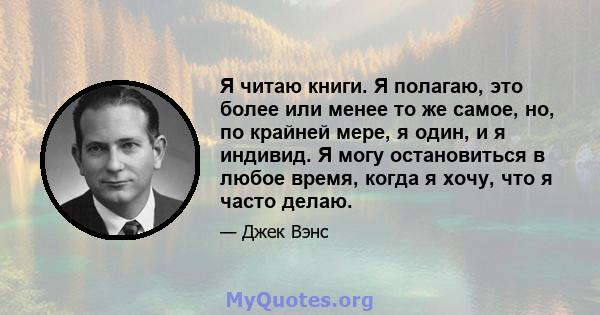 Я читаю книги. Я полагаю, это более или менее то же самое, но, по крайней мере, я один, и я индивид. Я могу остановиться в любое время, когда я хочу, что я часто делаю.