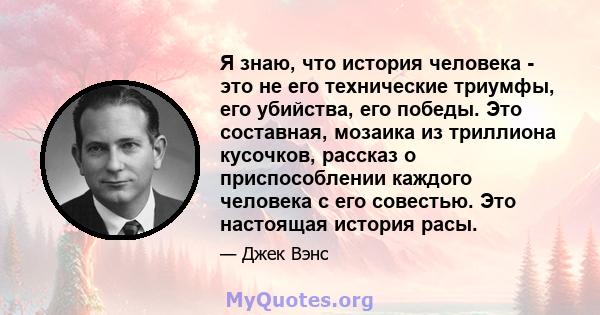 Я знаю, что история человека - это не его технические триумфы, его убийства, его победы. Это составная, мозаика из триллиона кусочков, рассказ о приспособлении каждого человека с его совестью. Это настоящая история расы.