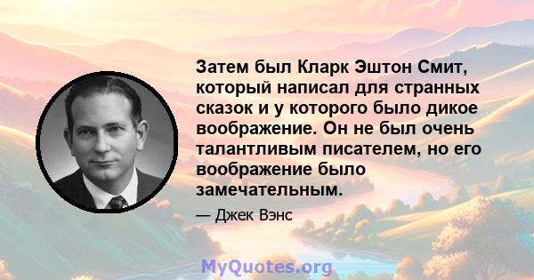 Затем был Кларк Эштон Смит, который написал для странных сказок и у которого было дикое воображение. Он не был очень талантливым писателем, но его воображение было замечательным.