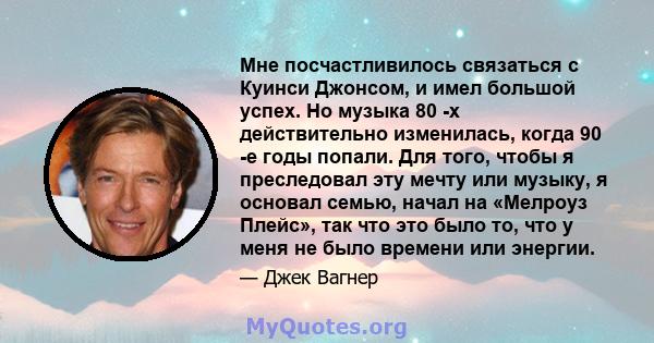 Мне посчастливилось связаться с Куинси Джонсом, и имел большой успех. Но музыка 80 -х действительно изменилась, когда 90 -е годы попали. Для того, чтобы я преследовал эту мечту или музыку, я основал семью, начал на