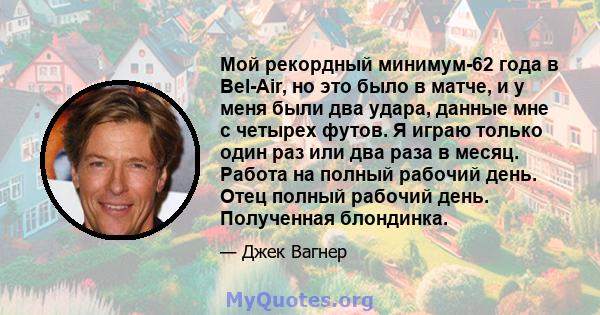 Мой рекордный минимум-62 года в Bel-Air, но это было в матче, и у меня были два удара, данные мне с четырех футов. Я играю только один раз или два раза в месяц. Работа на полный рабочий день. Отец полный рабочий день.