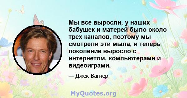 Мы все выросли, у наших бабушек и матерей было около трех каналов, поэтому мы смотрели эти мыла, и теперь поколение выросло с интернетом, компьютерами и видеоиграми.