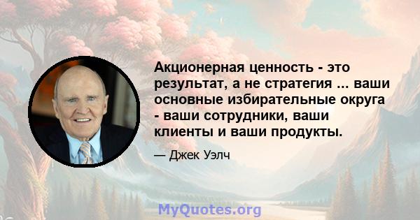 Акционерная ценность - это результат, а не стратегия ... ваши основные избирательные округа - ваши сотрудники, ваши клиенты и ваши продукты.