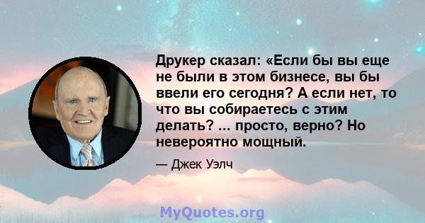 Друкер сказал: «Если бы вы еще не были в этом бизнесе, вы бы ввели его сегодня? А если нет, то что вы собираетесь с этим делать? ... просто, верно? Но невероятно мощный.