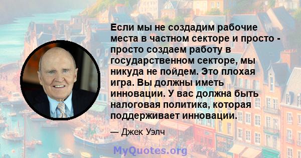 Если мы не создадим рабочие места в частном секторе и просто - просто создаем работу в государственном секторе, мы никуда не пойдем. Это плохая игра. Вы должны иметь инновации. У вас должна быть налоговая политика,