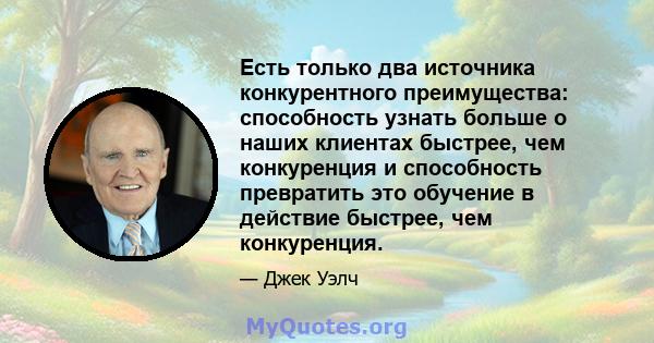 Есть только два источника конкурентного преимущества: способность узнать больше о наших клиентах быстрее, чем конкуренция и способность превратить это обучение в действие быстрее, чем конкуренция.