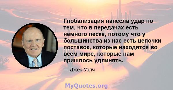 Глобализация нанесла удар по тем, что в передачах есть немного песка, потому что у большинства из нас есть цепочки поставок, которые находятся во всем мире, которые нам пришлось удлинять.