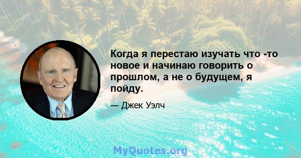 Когда я перестаю изучать что -то новое и начинаю говорить о прошлом, а не о будущем, я пойду.