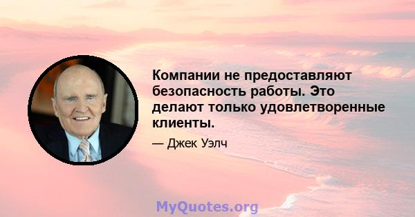 Компании не предоставляют безопасность работы. Это делают только удовлетворенные клиенты.