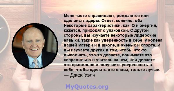 Меня часто спрашивают, рождаются или сделаны лидеры. Ответ, конечно, оба. Некоторые характеристики, как IQ и энергия, кажется, приходят с упаковкой. С другой стороны, вы изучаете некоторые лидерские навыки, такие как