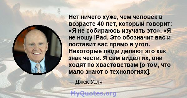 Нет ничего хуже, чем человек в возрасте 40 лет, который говорит: «Я не собираюсь изучать это». «Я не ношу iPad. Это обозначит вас и поставит вас прямо в угол. Некоторые люди делают это как знак чести. Я сам видел их,