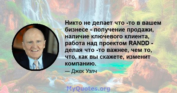 Никто не делает что -то в вашем бизнесе - получение продажи, наличие ключевого клиента, работа над проектом RANDD - делая что -то важнее, чем то, что, как вы скажете, изменит компанию.