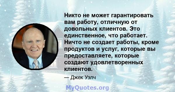 Никто не может гарантировать вам работу, отличную от довольных клиентов. Это единственное, что работает. Ничто не создает работы, кроме продуктов и услуг, которые вы предоставляете, которые создают удовлетворенных