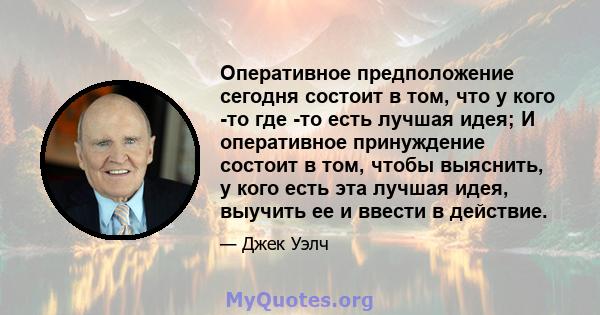 Оперативное предположение сегодня состоит в том, что у кого -то где -то есть лучшая идея; И оперативное принуждение состоит в том, чтобы выяснить, у кого есть эта лучшая идея, выучить ее и ввести в действие.