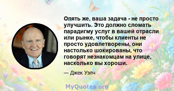 Опять же, ваша задача - не просто улучшить. Это должно сломать парадигму услуг в вашей отрасли или рынке, чтобы клиенты не просто удовлетворены, они настолько шокированы, что говорят незнакомцам на улице, насколько вы