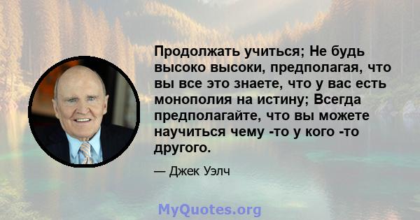 Продолжать учиться; Не будь высоко высоки, предполагая, что вы все это знаете, что у вас есть монополия на истину; Всегда предполагайте, что вы можете научиться чему -то у кого -то другого.