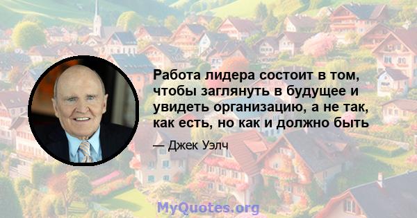 Работа лидера состоит в том, чтобы заглянуть в будущее и увидеть организацию, а не так, как есть, но как и должно быть