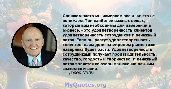 Слишком часто мы измеряем все и ничего не понимаем. Три наиболее важных вещах, которые вам необходимы для измерения в бизнесе, - это удовлетворенность клиентов, удовлетворенность сотрудников и денежный поток. Если вы