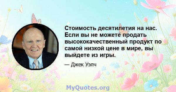 Стоимость десятилетия на нас. Если вы не можете продать высококачественный продукт по самой низкой цене в мире, вы выйдете из игры.