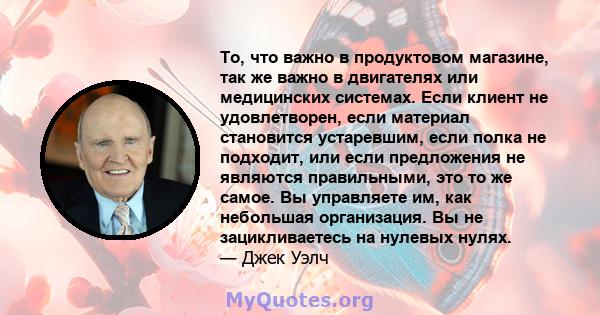 То, что важно в продуктовом магазине, так же важно в двигателях или медицинских системах. Если клиент не удовлетворен, если материал становится устаревшим, если полка не подходит, или если предложения не являются