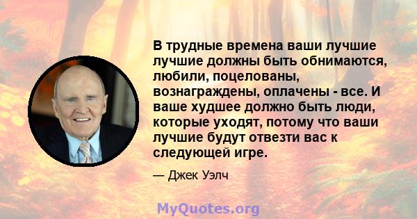 В трудные времена ваши лучшие лучшие должны быть обнимаются, любили, поцелованы, вознаграждены, оплачены - все. И ваше худшее должно быть люди, которые уходят, потому что ваши лучшие будут отвезти вас к следующей игре.